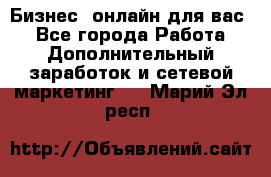 Бизнес- онлайн для вас! - Все города Работа » Дополнительный заработок и сетевой маркетинг   . Марий Эл респ.
